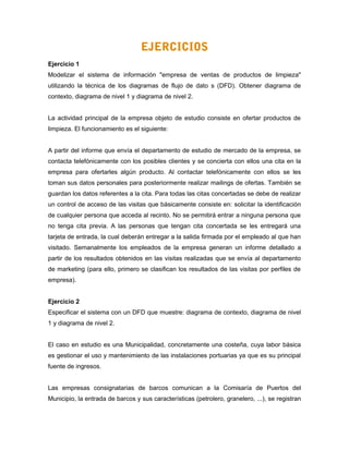 EJERCICIOS
Ejercicio 1
Modelizar el sistema de información "empresa de ventas de productos de limpieza"
utilizando la técnica de los diagramas de flujo de dato s (DFD). Obtener diagrama de
contexto, diagrama de nivel 1 y diagrama de nivel 2.
La actividad principal de la empresa objeto de estudio consiste en ofertar productos de
limpieza. El funcionamiento es el siguiente:
A partir del informe que envía el departamento de estudio de mercado de la empresa, se
contacta telefónicamente con los posibles clientes y se concierta con ellos una cita en la
empresa para ofertarles algún producto. Al contactar telefónicamente con ellos se les
toman sus datos personales para posteriormente realizar mailings de ofertas. También se
guardan los datos referentes a la cita. Para todas las citas concertadas se debe de realizar
un control de acceso de las visitas que básicamente consiste en: solicitar la identificación
de cualquier persona que acceda al recinto. No se permitirá entrar a ninguna persona que
no tenga cita previa. A las personas que tengan cita concertada se les entregará una
tarjeta de entrada, la cual deberán entregar a la salida firmada por el empleado al que han
visitado. Semanalmente los empleados de la empresa generan un informe detallado a
partir de los resultados obtenidos en las visitas realizadas que se envía al departamento
de marketing (para ello, primero se clasifican los resultados de las visitas por perfiles de
empresa).
Ejercicio 2
Especificar el sistema con un DFD que muestre: diagrama de contexto, diagrama de nivel
1 y diagrama de nivel 2.
El caso en estudio es una Municipalidad, concretamente una costeña, cuya labor básica
es gestionar el uso y mantenimiento de las instalaciones portuarias ya que es su principal
fuente de ingresos.
Las empresas consignatarias de barcos comunican a la Comisaría de Puertos del
Municipio, la entrada de barcos y sus características (petrolero, granelero, ...), se registran
 