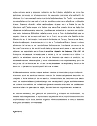 estas entradas para la posterior realización de los trabajos solicitados así como las
peticiones generadas por el departamento de supervisión referentes a la realización de
algún servicio interno para el mantenimiento de las instalaciones del Puerto. Las empresas
consignatarias reciben por cada uno de los servicios prestados un albarán de notificación
(carga, descarga, almacén, grúas, contenedores, atraque, etc.), a finales de mes la
Comisaría del Puerto genera una factura que especifica importe global de todos los
albaranes enviados durante ese mes. Los albaranes facturados se marcarán para saber
que están facturados. El total de cada factura se envía al Dpto. de Contabilidad para su
registro. Una vez se encuentra el barco en el Puerto se procede a la Gestión de las
Mercancías en él depositadas, básicamente la Gestión de Carga y Descarga de éstas.
Partiendo del registro de entradas producido por la Comisaría del Puerto (la cual contiene
el nombre de los barcos, las características de los mismos, los días de permanencia, la
facturación de atraque, los servicios solicitados y las características de la mercancía), se
obtienen las necesidades específicas de Análisis y Diseño de Sistemas (PA – 763 U)
transporte, de personal necesario para el trabajo y de los contenedores a utilizar. La
gestión de almacenes aunque es una de las funciones que realiza el Municipio, se
considera como un sistema aparte, y envía información sobre la disponibilidad y grado de
ocupación de los almacenes, en función de las previsiones de ocupación y demanda de
éstos, es lo que se conoce como planificación de almacén.
El Mantenimiento de Instalaciones se realiza a partir de la información que proporciona la
Comisaría sobre los servicios internos a realizar. En función del personal disponible, se
aceptará o no la realización de ese servicio. Posteriormente se comprueba que exista
stock del material necesario para el trabajo, si no hay se paraliza (el jefe de mantenimiento
se pone en contacto con los proveedores para el suministro adecuado, los proveedores
envían sus facturas y reciben sus pagos), en caso contrario se procede a su realización.
El personal necesario para gestionar las mercancías y mantener las instalaciones, se
obtiene mediante peticiones al departamento de personal del Municipio quien comunica la
disponibilidad o no de éstos, siempre exigiendo información referente al cómputo de horas
trabajadas en la tarea encomendada.
Ejercicio 3
 