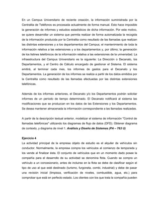 En un Campus Universitario de reciente creación, la información suministrada por la
Centralita de Teléfonos es procesada actualmente de forma manual. Esto hace imposible
la generación de informes y estudios estadísticos de dicha información. Por este motivo,
se quiere desarrollar un sistema que permita realizar de forma automatizada la recogida
de la información producida por la Centralita como resultado de las llamadas que realizan
las distintas extensiones y a los departamentos del Campus; el mantenimiento de toda la
información relativa a las extensiones y a los departamentos y, por último; la generación
de los listines telefónicos de la información relativa a las extensiones de la universidad. La
infraestructura del Campus Universitario es la siguiente: La Dirección o Decanato, los
Departamentos, y el Centro de Cálculo encargado de gestionar el Sistema. El sistema
emitirá, al terminar cada mes, los informes de gastos para el Decanato y los
Departamentos. La generación de los informes se realiza a partir de los datos emitidos por
la Centralita como resultado de las llamadas efectuadas por las distintas extensiones
telefónicas.
Además de los informes anteriores, el Decanato y/o los Departamentos podrán solicitar
informes de un período de tiempo determinado. El Decanato notificará al sistema las
modificaciones que se produzcan en los datos de las Extensiones y los Departamentos.
Se desea mantener almacenada la información correspondiente a las llamadas realizadas.
A partir de la descripción textual anterior, modelizar el sistema de información "Control de
llamadas telefónicas" utilizando los diagramas de flujo de datos (DFD). Obtener diagrama
de contexto, y diagrama de nivel 1. Análisis y Diseño de Sistemas (PA – 763 U)
Ejercicio 4
La actividad principal de la empresa objeto de estudio es el alquiler de vehículos sin
conductor. Normalmente, la empresa compra los vehículos al comienzo de temporada y
los vende al finalizar ésta. El conjunto de vehículos que en un momento dado posee la
compañía para el desarrollo de su actividad se denomina flota. Cuando se compra un
vehículo a un concesionario, antes de incluirse en la flota se debe de clasificar según el
tipo de uso al que esté destinado (turismo, furgoneta, combi, industrial) y debe de pasar
una revisión inicial (limpieza, verificación de niveles, combustible, agua, etc.) para
comprobar que está en perfecto estado. Los clientes con los que trata la compañía pueden
 
