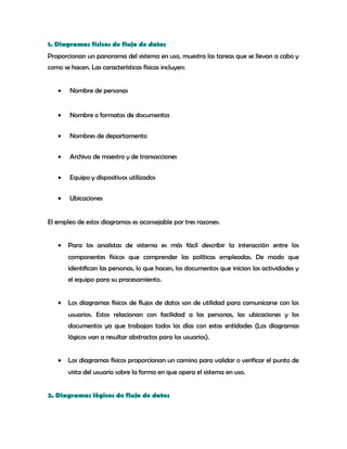 1. Diagramas físicos de flujo de datos
Proporcionan un panorama del sistema en uso, muestra las tareas que se llevan a cabo y
como se hacen. Las características físicas incluyen:
• Nombre de personas
• Nombre o formatos de documentos
• Nombres de departamento
• Archivo de maestro y de transacciones
• Equipo y dispositivos utilizados
• Ubicaciones
El empleo de estos diagramas es aconsejable por tres razones:
• Para los analistas de sistema es más fácil describir la interacción entre los
componentes físicos que comprender las políticas empleadas. De modo que
identifican las personas, lo que hacen, los documentos que inician las actividades y
el equipo para su procesamiento.
• Los diagramas físicos de flujos de datos son de utilidad para comunicarse con los
usuarios. Estos relacionan con facilidad a las personas, las ubicaciones y los
documentos ya que trabajan todos los días con estas entidades (Los diagramas
lógicos van a resultar abstractos para los usuarios).
• Los diagramas físicos proporcionan un camino para validar o verificar el punto de
vista del usuario sobre la forma en que opera el sistema en uso.
2. Diagramas lógicos de flujo de datos
 