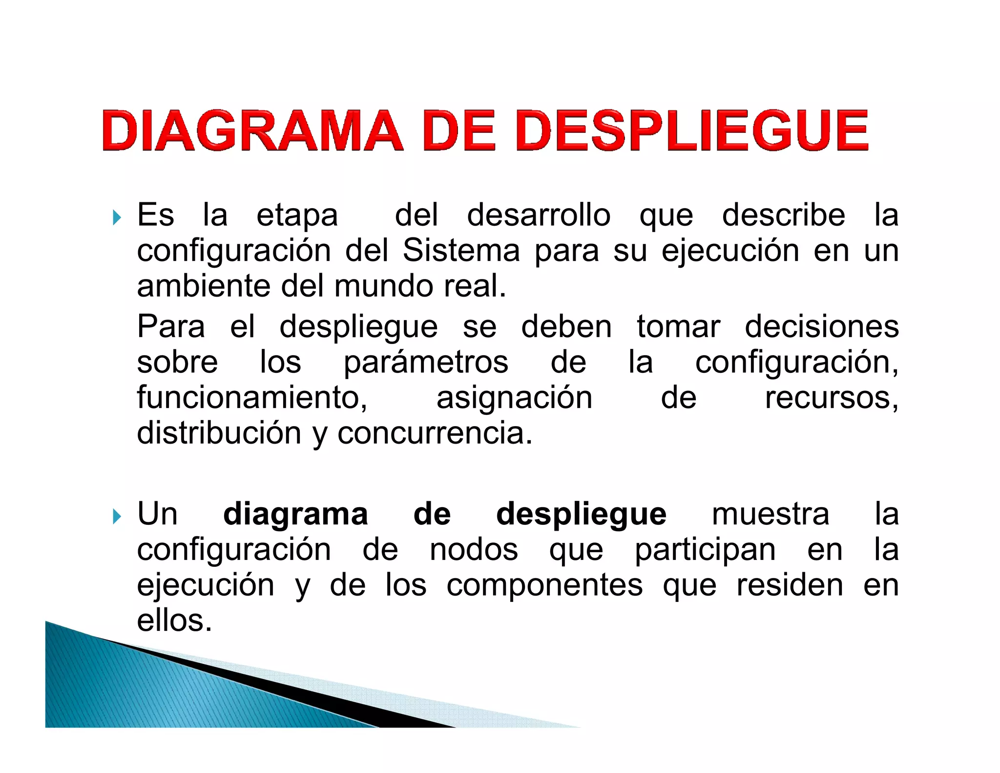 `   Es la etapa       del desarrollo que describe la
    configuración del Sistema para su ejecución en un
    ambiente del mundo real.
    Para el despliegue se deben tomar decisiones
    sobre los parámetros de la configuración,
    funcionamiento,      asignación   de     recursos,
    distribución y concurrencia.

`   Un diagrama de despliegue muestra la
    configuración de nodos que participan en la
    ejecución y de los componentes que residen en
    ellos.
 