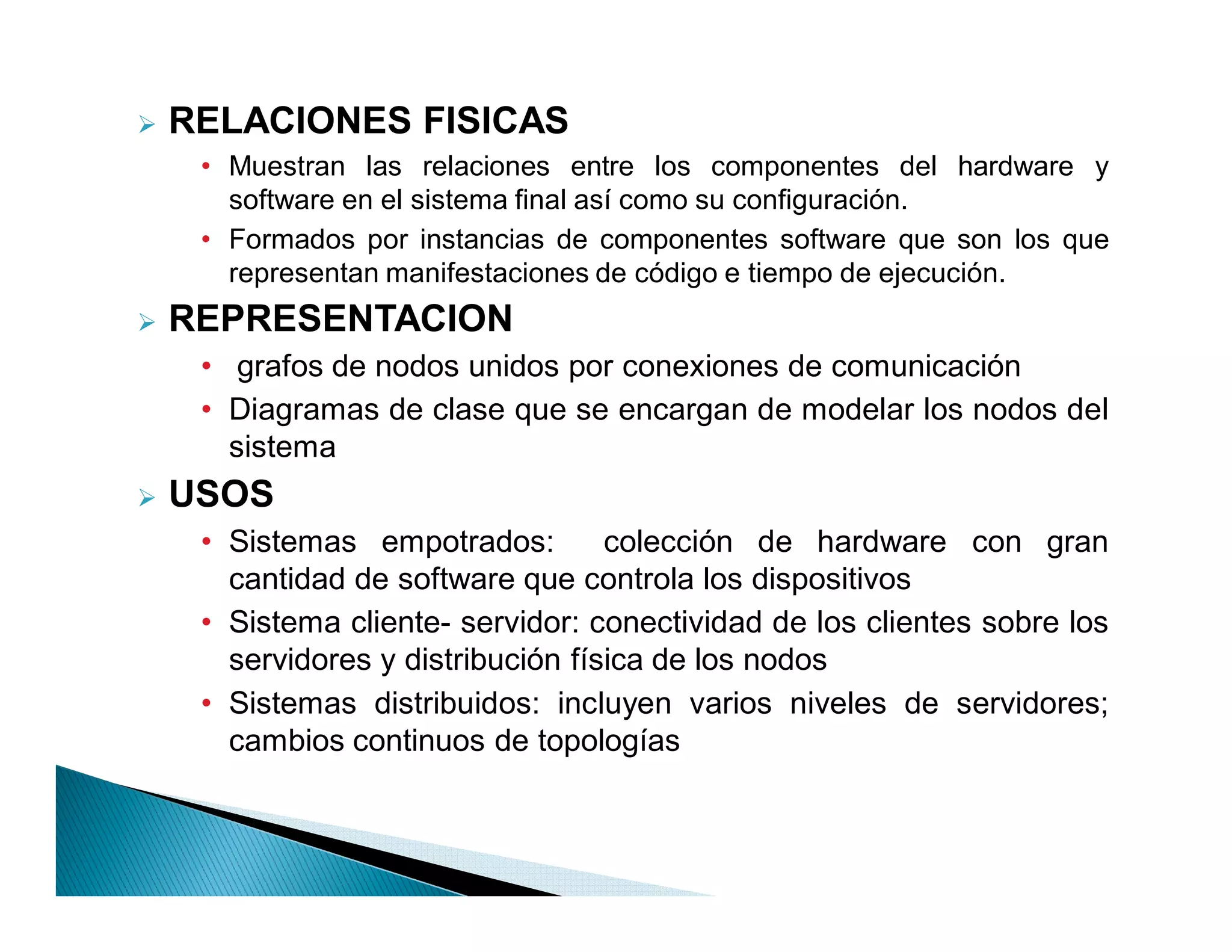 RELACIONES FISICAS
     ‡ Muestran las relaciones entre los componentes del hardware y
       software en el sistema final así como su configuración.
     ‡ Formados por instancias de componentes software que son los que
       representan manifestaciones de código e tiempo de ejecución.
   REPRESENTACION
     ‡ grafos de nodos unidos por conexiones de comunicación
     ‡ Diagramas de clase que se encargan de modelar los nodos del
       sistema
   USOS
     ‡ Sistemas empotrados:         colección de hardware con gran
       cantidad de software que controla los dispositivos
     ‡ Sistema cliente- servidor: conectividad de los clientes sobre los
       servidores y distribución física de los nodos
     ‡ Sistemas distribuidos: incluyen varios niveles de servidores;
       cambios continuos de topologías
 
