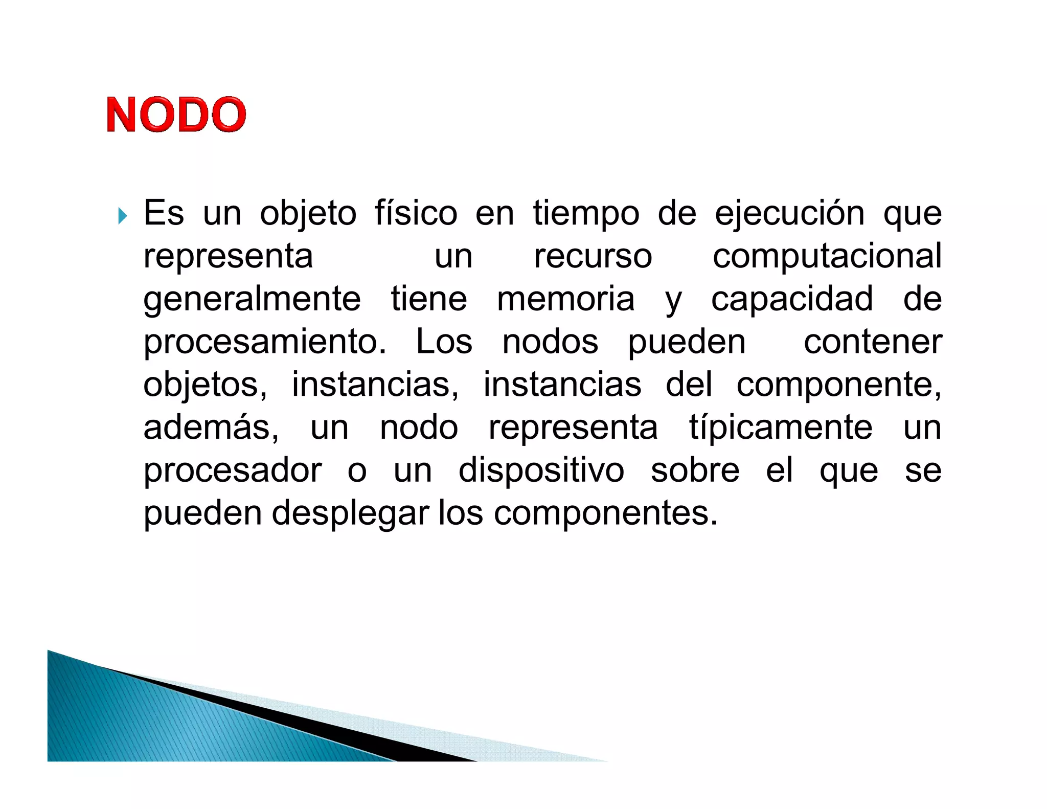 `   Es un objeto físico en tiempo de ejecución que
    representa        un    recurso    computacional
    generalmente tiene memoria y capacidad de
    procesamiento. Los nodos pueden        contener
    objetos, instancias, instancias del componente,
    además, un nodo representa típicamente un
    procesador o un dispositivo sobre el que se
    pueden desplegar los componentes.
 