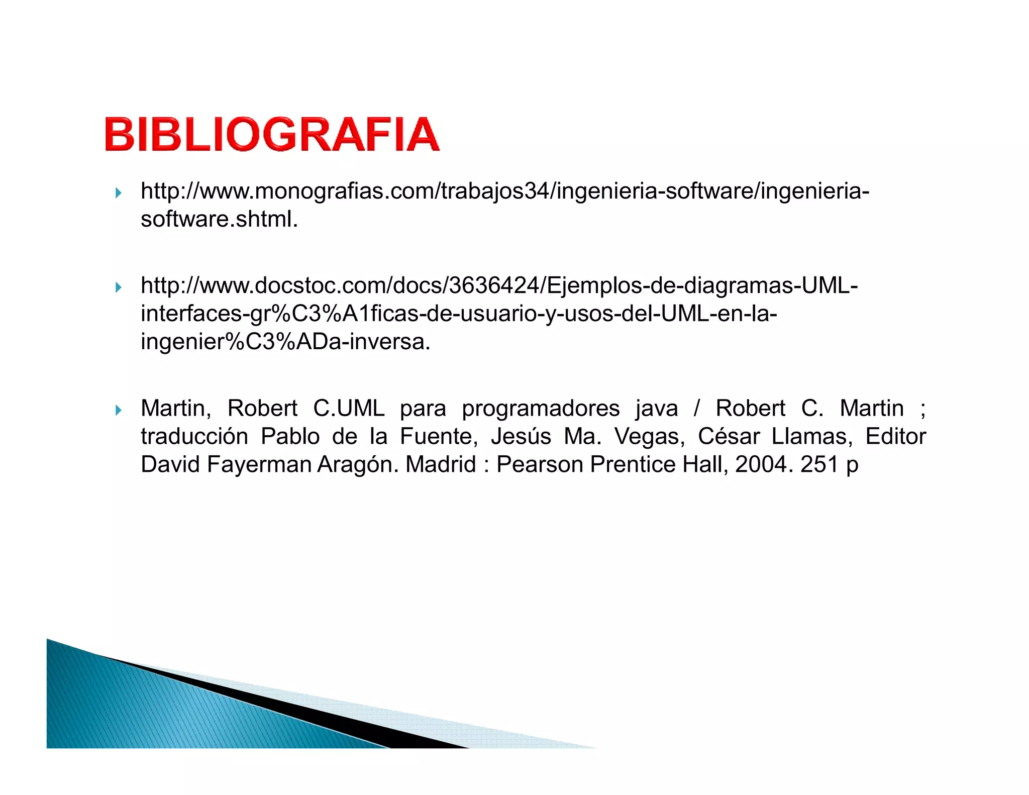 `   http://www.monografias.com/trabajos34/ingenieria-software/ingenieria-
    software.shtml.

`   http://www.docstoc.com/docs/3636424/Ejemplos-de-diagramas-UML-
    interfaces-gr%C3%A1ficas-de-usuario-y-usos-del-UML-en-la-
    ingenier%C3%ADa-inversa.

`   Martin, Robert C.UML para programadores java / Robert C. Martin ;
    traducción Pablo de la Fuente, Jesús Ma. Vegas, César Llamas, Editor
    David Fayerman Aragón. Madrid : Pearson Prentice Hall, 2004. 251 p
 