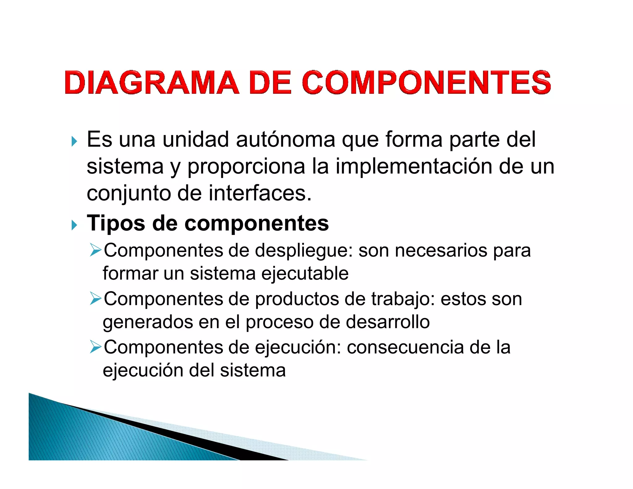 `   Es una unidad autónoma que forma parte del
    sistema y proporciona la implementación de un
    conjunto de interfaces.
`   Tipos de componentes
    Componentes de despliegue: son necesarios para
     formar un sistema ejecutable
    Componentes de productos de trabajo: estos son
     generados en el proceso de desarrollo
    Componentes de ejecución: consecuencia de la
     ejecución del sistema
 