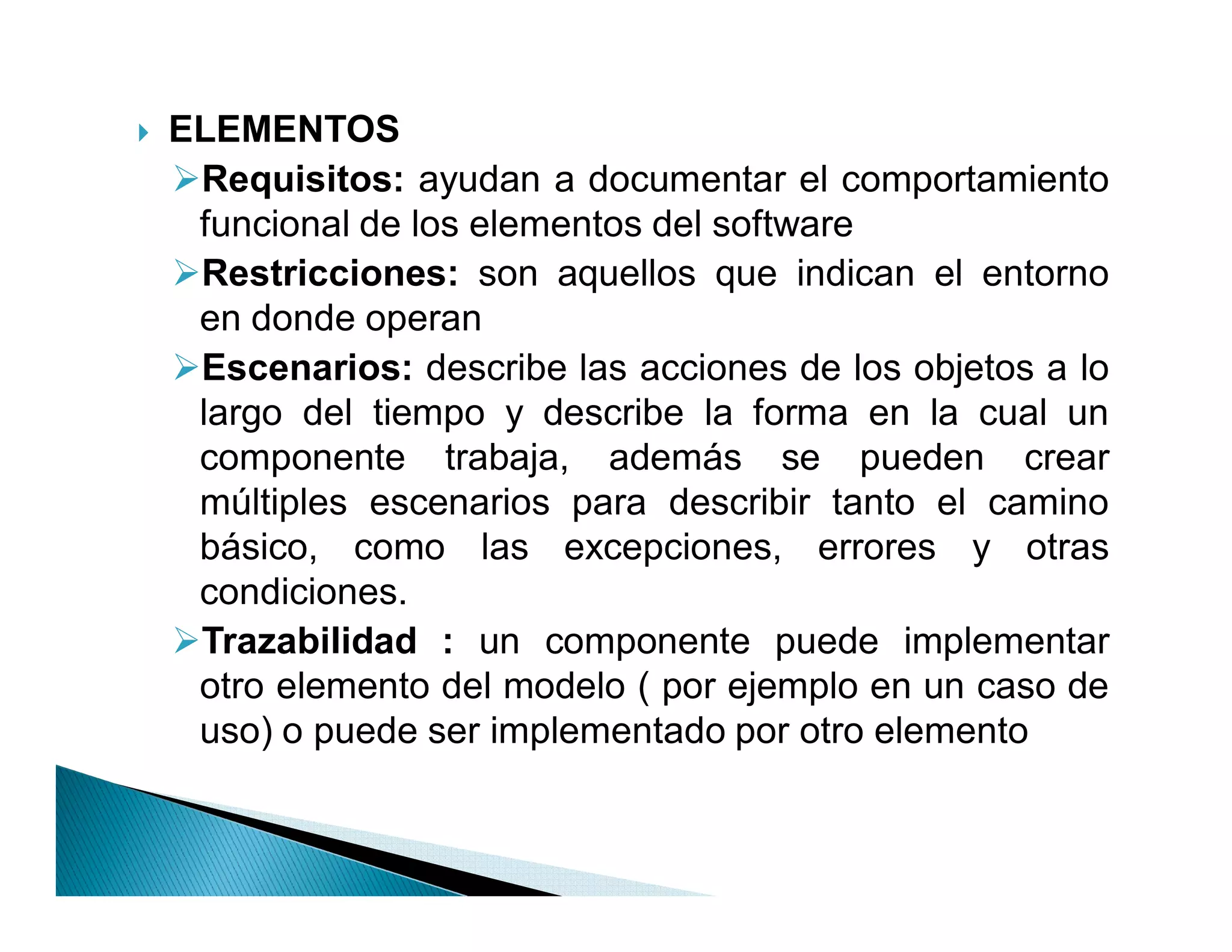 `   ELEMENTOS
    Requisitos: ayudan a documentar el comportamiento
     funcional de los elementos del software
    Restricciones: son aquellos que indican el entorno
     en donde operan
    Escenarios: describe las acciones de los objetos a lo
     largo del tiempo y describe la forma en la cual un
     componente trabaja, además se pueden crear
     múltiples escenarios para describir tanto el camino
     básico, como las excepciones, errores y otras
     condiciones.
    Trazabilidad : un componente puede implementar
     otro elemento del modelo ( por ejemplo en un caso de
     uso) o puede ser implementado por otro elemento
 