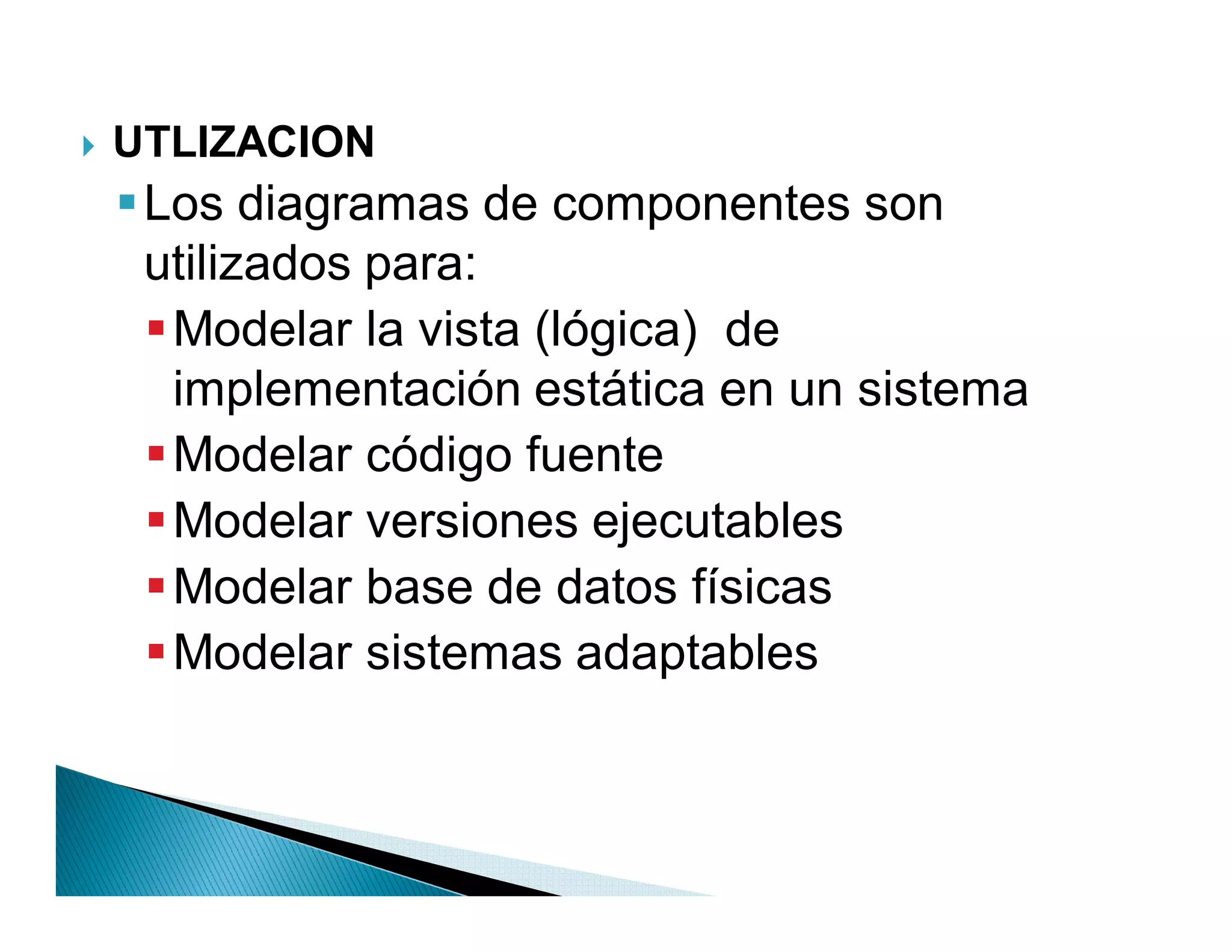 `   UTLIZACION
     Los diagramas de componentes son
      utilizados para:
       Modelar la vista (lógica) de
        implementación estática en un sistema
       Modelar código fuente
       Modelar versiones ejecutables
       Modelar base de datos físicas
       Modelar sistemas adaptables
 