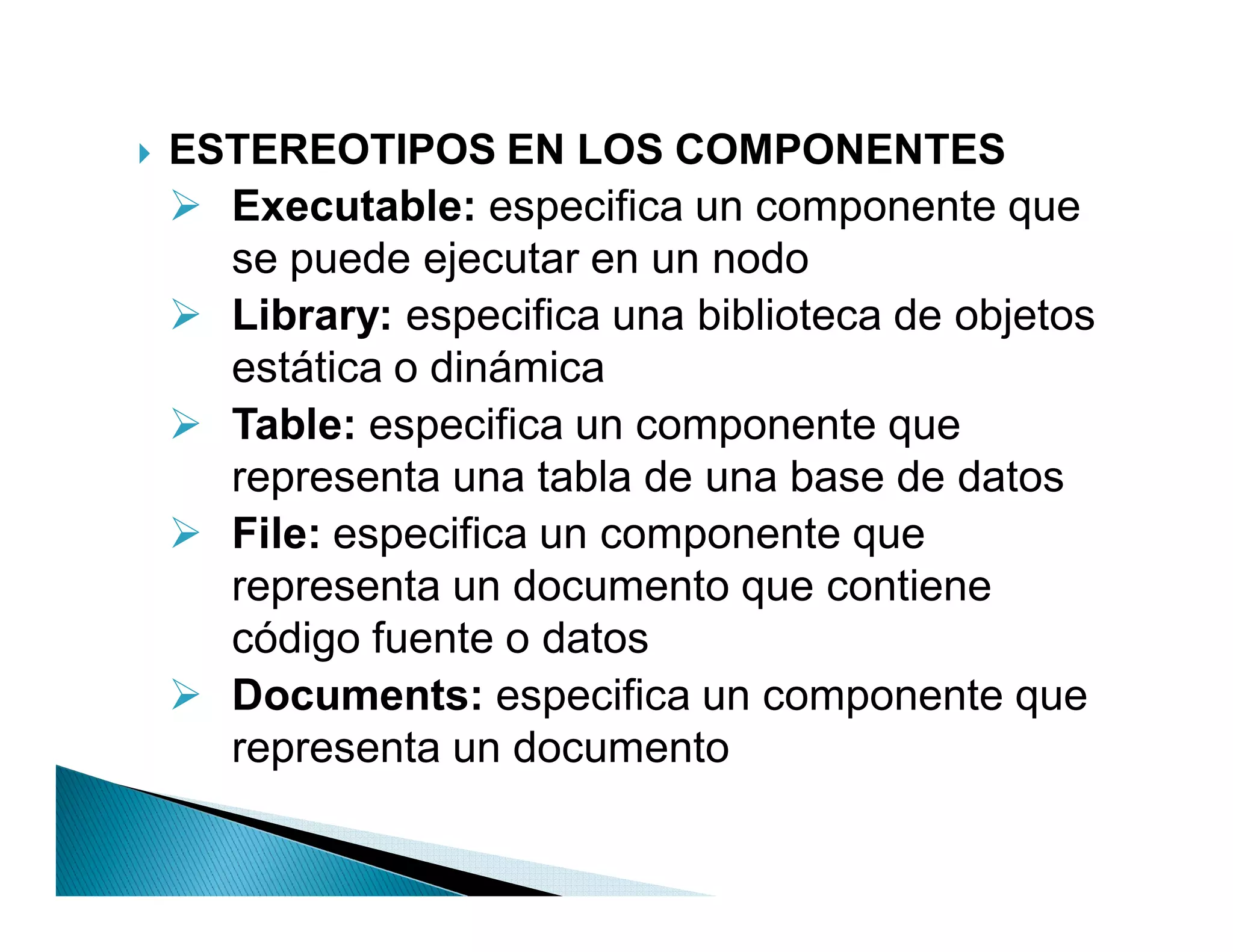`   ESTEREOTIPOS EN LOS COMPONENTES
     Executable: especifica un componente que
      se puede ejecutar en un nodo
     Library: especifica una biblioteca de objetos
      estática o dinámica
     Table: especifica un componente que
      representa una tabla de una base de datos
     File: especifica un componente que
      representa un documento que contiene
      código fuente o datos
     Documents: especifica un componente que
      representa un documento
 