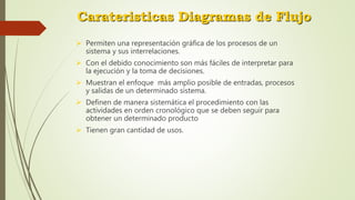 Carateristicas Diagramas de Flujo
 Permiten una representación gráfica de los procesos de un
sistema y sus interrelaciones.
 Con el debido conocimiento son más fáciles de interpretar para
la ejecución y la toma de decisiones.
 Muestran el enfoque más amplio posible de entradas, procesos
y salidas de un determinado sistema.
 Definen de manera sistemática el procedimiento con las
actividades en orden cronológico que se deben seguir para
obtener un determinado producto
 Tienen gran cantidad de usos.
 