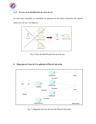 3.3.1. Errores en la identificación de casos de uso
Un error muy extendido, es considerar las opciones de del menú o funciones del sistema
como casos de uso. Ver figura 6.
Fig. 6. Error de identificación de casos de uso
4. Diagrama de Casos de Uso aplicado al Plan de Salvación
Fig. 7. Diagrama de Casos de Usos del Plan de Salvación
Confesión
Pecador
Padre_Glorificación
Santificación
<<include>>
Jesus
Justificación
<<include>>
<<include>>
Espíritu SantoArrepentimiento
<<include>>
Daniel Ivan
 