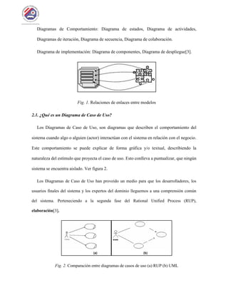Diagramas de Comportamiento: Diagrama de estados, Diagrama de actividades,
Diagramas de iteración, Diagrama de secuencia, Diagrama de colaboración.
Diagrama de implementación: Diagrama de componentes, Diagrama de despliegue[3].
Fig. 1. Relaciones de enlaces entre modelos
2.1. ¿Qué es un Diagrama de Caso de Uso?
Los Diagramas de Caso de Uso, son diagramas que describen el comportamiento del
sistema cuando algo o alguien (actor) interactúan con el sistema en relación con el negocio.
Este comportamiento se puede explicar de forma gráfica y/o textual, describiendo la
naturaleza del estímulo que proyecta el caso de uso. Esto conlleva a puntualizar, que ningún
sistema se encuentra aislado. Ver figura 2.
Los Diagramas de Caso de Uso han proveído un medio para que los desarrolladores, los
usuarios finales del sistema y los expertos del dominio lleguemos a una comprensión común
del sistema. Perteneciendo a la segunda fase del Rational Unified Process (RUP),
elaboración[3].
Fig. 2. Comparación entre diagramas de casos de uso (a) RUP (b) UML
 