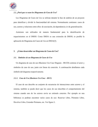 2.2. ¿Pará que se usan los Diagramas de Caso de Uso?
Los Diagramas de Casos de Uso se utilizan durante la fase de análisis de un proyecto
para identificar y dividir la funcionalidad del sistema. Normalmente contienen: casos de
uso, actores y relaciones entre ellos: de asociación, de dependencia y/o de generalización.
Asimismo son utilizados de manera fundamental para la identificación de
requerimientos en el DSOO. Como DSOA es una extensión de DSOO, es posible la
aplicación de Diagramas de Casos de Uso en DSOA[5].
3. ¿Cómo desarrollar un Diagrama de Casos de Uso?
3.1. Símbolos de un Diagrama de Casos de Uso
Un diagrama de caso de uso (Business Use Case Diagram - BUCD) contiene el actor y
símbolos de caso de uso, junto con líneas de conexión. A continuación detallamos cada
símbolo del diagrama respectivamente.
3.1.1. Caso de Uso (Business Use Case – BUC)
El caso de uso describe un conjunto de secuencias de interacciones entre actores y el
sistema, también se puede decir que los casos de uso describen el comportamiento del
sistema cuando uno de los actores envía un estímulo concreto. Por ejemplo en una
biblioteca se podrían encontrar varios casos de uso: Reservar Libro, Préstamo Libro,
Devolver Libro, Extender Préstamo, etc. Ver figura 3.
 