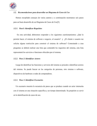 3.2. Recomendaciones para desarrollar un Diagrama de Casos de Uso
Hemos recopilado consejos de varios autores y a continuación mostramos seis pasos
para un buen desarrollo de un Diagrama de Casos de Uso[5].
3.2.1. Paso1: Identificar Requisitos
En esta actividad, deberemos responder a los siguientes cuestionamientos: ¿Qué le
permite hacer, el sistema de software o negocio, al usuario? y ¿El cliente o usuario me
solicita alguna restricción para construir el sistema de software? Contestando a esas
preguntas se deberá realizar una lista que contendrá los requisitos del sistema, esta lista
representará los servicios o funciones ofrecidos por el sistema.
3.2.2. Paso 2: Identificar Actores
Luego de identificar las funciones y servicios del sistema se procede a identificar actores
del sistema. Se puede buscar en las categorías de personas, otro sistema o software,
dispositivos de hardware o redes de computadoras.
3.2.3. Paso 3: Identificar Escenarios
Un escenario muestra la secuencia de pasos que se produce cuando un actor interactúa
con el sistema en una situación específica y un tiempo determinado. Su propósito es servir
en la identificación de casos de uso.
 