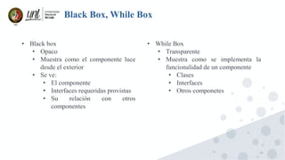 15
Black Box, While Box
• Black box
• Opaco
• Muestra como el componente luce
desde el exterior
• Se ve:
• El componente
• Interfaces requeridas provistas
• Su relación con otros
componentes
• While Box
• Transparente
• Muestra como se implementa la
funcionalidad de un componente
• Clases
• Interfaces
• Otros componetes
 
