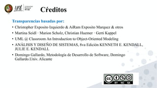 28
Cŕeditos
Transparencias basadas por:
• Christopher Exposito Izquierdo & AiRam Exposito Marquez & otros
• Martina Seidl · Marion Scholz, Christian Huemer · Gerti Kappel
• UML @ Classroom An Introduction to Object-Oriented Modeling
• ANÁLISIS Y DISEÑO DE SISTEMAS, 8va Edición KENNETH E. KENDALL,
JULIE E. KENDALL
• Domingo Gallardo, Metodología de Desarrollo de Software, Domingo
Gallardo.Univ. Alicante
 