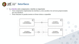 7
Interfaces
• La relación entre componente e interfaz es importante
• Unos componentes implementan las interfaces y otros acceden a los servicios proporcionados
por esas interfaces
• Estas relaciones se pueden mostrar en forma icónica o expandida:
 