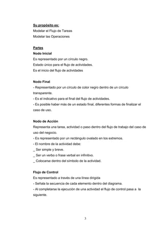 3
Su propósito es:
Modelar el Flujo de Tareas
Modelar las Operaciones
Partes
Nodo Inicial
Es representado por un círculo negro.
Estado único para el flujo de actividades.
Es el inicio del flujo de actividades
Nodo Final
- Representado por un círculo de color negro dentro de un círculo
transparente.
- Es el indicativo para el final del flujo de actividades.
- Es posible haber más de un estado final, diferentes formas de finalizar el
caso de uso.
Nodo de Acción
Representa una tarea, actividad o paso dentro del flujo de trabajo del caso de
uso del negocio.
- Es representado por un rectángulo ovalado en los extremos.
- El nombre de la actividad debe:
_ Ser simple y breve.
_ Ser un verbo o frase verbal en infinitivo.
_ Colocarse dentro del símbolo de la actividad.
Flujo de Control
Es representado a través de una línea dirigida
- Señala la secuencia de cada elemento dentro del diagrama.
- Al completarse la ejecución de una actividad el flujo de control pasa a la
siguiente.
 