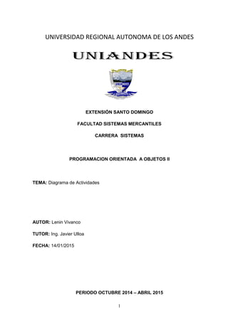 1
UNIVERSIDAD REGIONAL AUTONOMA DE LOS ANDES
EXTENSIÓN SANTO DOMINGO
FACULTAD SISTEMAS MERCANTILES
CARRERA SISTEMAS
PROGRAMACION ORIENTADA A OBJETOS II
TEMA: Diagrama de Actividades
AUTOR: Lenin Vivanco
TUTOR: Ing. Javier Ulloa
FECHA: 14/01/2015
PERIODO OCTUBRE 2014 – ABRIL 2015
 