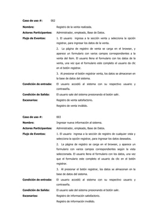 Caso de uso #:         002

Nombre:                      Registro de la venta realizada.

Actores Participantes:       Administrador, empleado, Base de Datos.

Flujo de Eventos:            1. El usuario   ingresa a la sección venta y selecciona la opción
                             registrar, para ingresar los datos de la venta.

                             2.    La página de registro de venta se carga en el browser, y
                             aparece un formulario con varios campos correspondientes a la
                             venta del ítem. El usuario llena el formulario con los datos de la
                             venta, una vez que el formulario este completo el usuario da clic
                             en el botón registrar.

                             3. Al presionar el botón registrar venta, los datos se almacenan en
                             la base de datos del sistema.

Condición de entrada:        El usuario accedió al sistema con su respectivo usuario y
                             contraseña.

Condición de Salida:         El usuario sale del sistema presionando el botón salir.

Escenarios:                  Registro de venta satisfactorio.

                             Registro de venta inválido.



Caso de uso #:               003

Nombre:                      Ingresar nueva información al sistema.

Actores Participantes:       Administrador, empleado, Base de Datos.

Flujo de Eventos:            1. El usuario ingresa a la sección de registro de cualquier vista y
                             selecciona la opción registrar, para ingresar los datos deseados.

                             2. La página de registro se carga en el browser, y aparece un
                             formulario con varios campos correspondientes según la vista
                             seleccionada. El usuario llena el formulario con los datos, una vez
                             que el formulario este completo el usuario da clic en el botón
                             registrar.

                             3. Al presionar el botón registrar, los datos se almacenan en la
                             base de datos del sistema.

Condición de entrada:        El usuario accedió al sistema con su respectivo usuario y
                             contraseña.

Condición de Salida:         El usuario sale del sistema presionando el botón salir.

Escenarios:                  Registro de información satisfactorio.

                             Registro de información inválido.
 