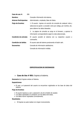 Caso de uso #:         006

Nombre:                      Consultar información del sistema.

Actores Participantes:       Administrador, empleado, Base de Datos.

Flujo de Eventos:            1. El usuario ingresa a la sección de consulta de cualquier vista y
                             selecciona la opción a consultar como por código, por nombre, etc.
                             para obtener los datos deseados.

                             2. La página de consulta se carga en el browser, y aparece la
                             información correspondiente según la vista seleccionada.

Condición de entrada:        El usuario accedió al sistema con su respectivo usuario y
                             contraseña.

Condición de Salida:         El usuario sale del sistema presionando el botón salir.

Escenarios:                  Consulta de información satisfactoria.

                             Consulta de información inválida.




                             ESPECIFICACION DE ESCENARIOS




    Caso de Uso # 001: Ingreso al sistema.

Escenario 1.1 Ingreso exitoso al Sistema.

Suposiciones:

   • El user y el password del usuario se encuentran registrados en las base de datos del
     sistema.
Flujo de Eventos:

   • El usuario ingresa su user y password y da clic al botón de aceptar.
   • Los datos ingresados se comparan con los datos de la base.
   • Los datos fueron ingresados correctamente.
Resultados:

   •   El Ingreso se pudo realizar sin ningún inconveniente.
 