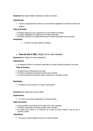Escenario 1.2 Ingreso fallido al Sistema por datos incorrectos.

Suposiciones:

    •   El user y el password del usuario no se encuentran registrados en las base de datos del
        sistema.
Flujo de Eventos:

   • El usuario ingresa su user y password y da clic al botón de aceptar.
   • Los datos ingresados se comparan con los datos de la base.
   • El sistema mostrará un mensaje diciendo que los datos ingresados son incorrectos.
Resultados:

            •   El usuario no pudo ingresar al sistema




     Caso de Uso # 002: Registro de la venta realizada.
Escenario 2.1 Registro de venta satisfactorio.

Suposiciones:

   • La categoría del ítem se encuentra registrado en la base de datos del sistema de ventas
    Flujo de Eventos:

   • El usuario llena el formulario de la venta.
   • El sistema comprueba que todos los datos sean correctos.
   • La venta se guarda en la base de datos, mostrando un mensaje de éxito.


Resultados:

   •    El registro se pudo realizar sin ningún inconveniente.



Escenario 2.2 Registro de venta no válido.

Suposiciones:

   •    La venta se encuentra registrada en la base de datos.
Flujo de Eventos:

   • El usuario llena el formulario con los datos de la venta realizada.
   • El sistema comprueba que todos los datos sean correctos.
   • Los datos de la venta no se almacena en la base de Datos, debido a que ha que a
     ocurrido un fallo
Resultados:

   •    El usuario no pudo registrar la venta en la base de datos.
 