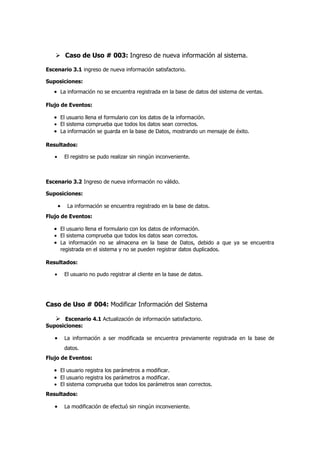  Caso de Uso # 003: Ingreso de nueva información al sistema.

Escenario 3.1 ingreso de nueva información satisfactorio.

Suposiciones:
   • La información no se encuentra registrada en la base de datos del sistema de ventas.

Flujo de Eventos:

   • El usuario llena el formulario con los datos de la información.
   • El sistema comprueba que todos los datos sean correctos.
   • La información se guarda en la base de Datos, mostrando un mensaje de éxito.

Resultados:

   •       El registro se pudo realizar sin ningún inconveniente.



Escenario 3.2 Ingreso de nueva información no válido.

Suposiciones:

       •    La información se encuentra registrado en la base de datos.
Flujo de Eventos:

   • El usuario llena el formulario con los datos de información.
   • El sistema comprueba que todos los datos sean correctos.
   • La información no se almacena en la base de Datos, debido a que ya se encuentra
       registrada en el sistema y no se pueden registrar datos duplicados.

Resultados:

   •       El usuario no pudo registrar al cliente en la base de datos.




Caso de Uso # 004: Modificar Información del Sistema

    Escenario 4.1 Actualización de información satisfactorio.
Suposiciones:

   •       La información a ser modificada se encuentra previamente registrada en la base de
           datos.
Flujo de Eventos:

   • El usuario registra los parámetros a modificar.
   • El usuario registra los parámetros a modificar.
   • El sistema comprueba que todos los parámetros sean correctos.
Resultados:

   •       La modificación de efectuó sin ningún inconveniente.
 