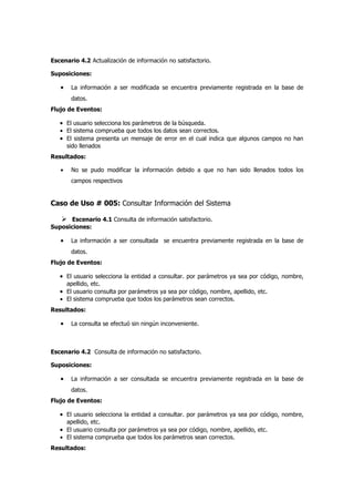 Escenario 4.2 Actualización de información no satisfactorio.

Suposiciones:

   •    La información a ser modificada se encuentra previamente registrada en la base de
        datos.
Flujo de Eventos:

   • El usuario selecciona los parámetros de la búsqueda.
   • El sistema comprueba que todos los datos sean correctos.
   • El sistema presenta un mensaje de error en el cual indica que algunos campos no han
       sido llenados
Resultados:

   •    No se pudo modificar la información debido a que no han sido llenados todos los
        campos respectivos


Caso de Uso # 005: Consultar Información del Sistema

    Escenario 4.1 Consulta de información satisfactorio.
Suposiciones:

   •    La información a ser consultada se encuentra previamente registrada en la base de
        datos.
Flujo de Eventos:

   • El usuario selecciona la entidad a consultar. por parámetros ya sea por código, nombre,
     apellido, etc.
   • El usuario consulta por parámetros ya sea por código, nombre, apellido, etc.
   • El sistema comprueba que todos los parámetros sean correctos.
Resultados:

   •    La consulta se efectuó sin ningún inconveniente.



Escenario 4.2 Consulta de información no satisfactorio.

Suposiciones:

   •    La información a ser consultada se encuentra previamente registrada en la base de
        datos.
Flujo de Eventos:

   • El usuario selecciona la entidad a consultar. por parámetros ya sea por código, nombre,
     apellido, etc.
   • El usuario consulta por parámetros ya sea por código, nombre, apellido, etc.
   • El sistema comprueba que todos los parámetros sean correctos.
Resultados:
 