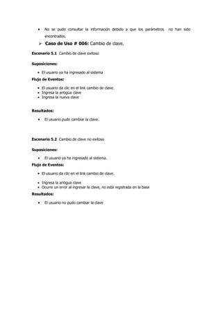 •   No se pudo consultar la información debido a que los parámetros     no han sido
       encontrados.

    Caso de Uso # 006: Cambio de clave.

Escenario 5.1 Cambio de clave exitoso

Suposiciones:

   • El usuario ya ha ingresado al sistema
Flujo de Eventos:

   • El usuario da clic en el link cambio de clave.
   • Ingresa la antigua clave
   • Ingresa la nueva clave


Resultados:

   •   El usuario pudo cambiar la clave.




Escenario 5.2 Cambio de clave no exitoso

Suposiciones:

   •   El usuario ya ha ingresado al sistema.
Flujo de Eventos:

   • El usuario da clic en el link cambio de clave.

   • Ingresa la antigua clave
   • Ocurre un error al ingresar la clave, no está registrada en la base
Resultados:

   •   El usuario no pudo cambiar la clave
 
