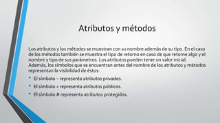 Atributos y métodos
Los atributos y los métodos se muestran con su nombre además de su tipo. En el caso
de los métodos también se muestra el tipo de retorno en caso de que retorne algo y el
nombre y tipo de sus parámetros. Los atributos pueden tener un valor inicial.
Además, los símbolos que se encuentran antes del nombre de los atributos y métodos
representan la visibilidad de éstos:
• El símbolo – representa atributos privados.
• El símbolo + representa atributos públicos.
• El símbolo # representa atributos protegidos.
 