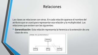 Relaciones
Las clases se relacionan con otras. En cada relación aparece el nombre del
atributo que se usará para representar esa relación y la multiplicidad. Las
relaciones que existen son las siguientes:
• Generalización: Esta relación representa la herencia o la extensión de una
clase de otra.
 