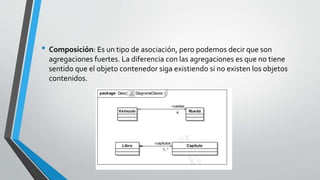 • Composición: Es un tipo de asociación, pero podemos decir que son
agregaciones fuertes. La diferencia con las agregaciones es que no tiene
sentido que el objeto contenedor siga existiendo si no existen los objetos
contenidos.
 