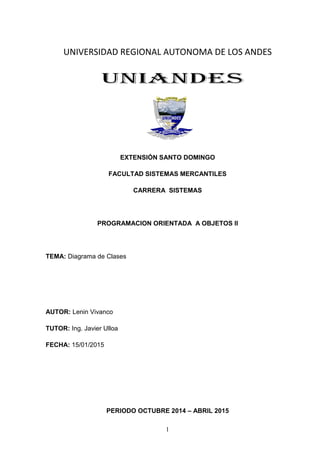 1
UNIVERSIDAD REGIONAL AUTONOMA DE LOS ANDES
EXTENSIÓN SANTO DOMINGO
FACULTAD SISTEMAS MERCANTILES
CARRERA SISTEMAS
PROGRAMACION ORIENTADA A OBJETOS II
TEMA: Diagrama de Clases
AUTOR: Lenin Vivanco
TUTOR: Ing. Javier Ulloa
FECHA: 15/01/2015
PERIODO OCTUBRE 2014 – ABRIL 2015
 