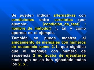 Se pueden indicar  alternativas  con  condiciones  entre  corchetes   ( por ejemplo :  [condición_de_test] : nombre_de_método()  ), tal y como aparece en el ejemplo . También se puede mostrar el  anidamiento de mensajes con números de secuencia como 2.1 , que significa que el mensaje con número de secuencia  2 no acaba de ejecutarse  hasta que no se han ejecutado todos los  2. x .   