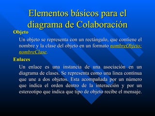 Elementos básicos para el diagrama de Colaboración Objeto Un objeto se representa con un rectángulo, que contiene el nombre y la clase del objeto en un formato  nombreObjeto: nombreClase .  Enlaces Un enlace es una instancia de una asociación en un diagrama de clases. Se representa como una linea contínua que une a dos objetos. Esta acompañada por un número que indica el orden dentro de la interacción y por un estereotipo que indica que tipo de objeto recibe el mensaje.    