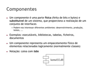 Componentes
 Um componente é uma parte física (feita de bits e bytes) e
 substituível de um sistema, que proporciona a realização de um
 conjunto de interfaces
  • Podem-nos interessar diferentes ambientes: desenvolvimento, produção,
    testes, ...

 Exemplos: executáveis, bibliotecas, tabelas, ficheiros,
 documentos
 Um componente representa um empacotamento físico de
 elementos relacionados logicamente (normalmente classes)
 Notação: caixa com tabs


                                        kernel32.dll
 