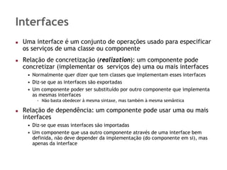 Interfaces
 Uma interface é um conjunto de operações usado para especificar
 os serviços de uma classe ou componente
 Relação de concretização (realization): um componente pode
 concretizar (implementar os serviços de) uma ou mais interfaces
  • Normalmente quer dizer que tem classes que implementam esses interfaces
  • Diz-se que as interfaces são exportadas
  • Um componente poder ser substituído por outro componente que implementa
    as mesmas interfaces
     - Não basta obedecer à mesma sintaxe, mas também à mesma semântica

 Relação de dependência: um componente pode usar uma ou mais
 interfaces
  • Diz-se que essas interfaces são importadas
  • Um componente que usa outro componente através de uma interface bem
    definida, não deve depender da implementação (do componente em si), mas
    apenas da interface
 