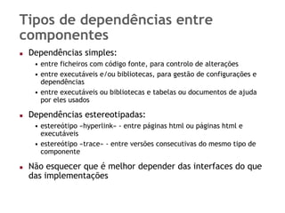 Tipos de dependências entre
componentes
 Dependências simples:
  • entre ficheiros com código fonte, para controlo de alterações
  • entre executáveis e/ou bibliotecas, para gestão de configurações e
    dependências
  • entre executáveis ou bibliotecas e tabelas ou documentos de ajuda
    por eles usados

 Dependências estereotipadas:
  • estereótipo «hyperlink» - entre páginas html ou páginas html e
    executáveis
  • estereótipo «trace» - entre versões consecutivas do mesmo tipo de
    componente

 Não esquecer que é melhor depender das interfaces do que
 das implementações
 