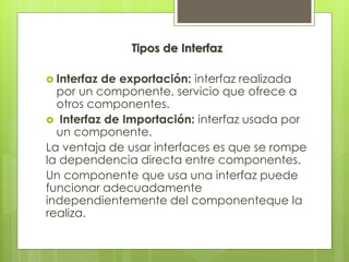 Tipos de Interfaz
 Interfaz

de exportación: interfaz realizada
por un componente, servicio que ofrece a
otros componentes.
 Interfaz de Importación: interfaz usada por
un componente.
La ventaja de usar interfaces es que se rompe
la dependencia directa entre componentes.
Un componente que usa una interfaz puede
funcionar adecuadamente
independientemente del componenteque la
realiza.

 