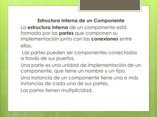Estructura Interna de un Componente
La estructura interna de un componente está
formada por las partes que componen su
implementación junto con las conexiones entre
ellas.
Las partes pueden ser componentes conectados
a través de sus puertos.
Una parte es una unidad de implementación de un
componente, que tiene un nombre y un tipo.
Una instancia de un componente tiene una o más
instancias de cada una de sus partes.
Las partes tienen multiplicidad.

 