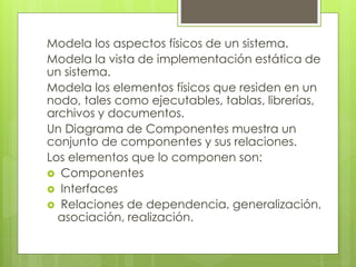 Modela los aspectos físicos de un sistema.
Modela la vista de implementación estática de
un sistema.
Modela los elementos físicos que residen en un
nodo, tales como ejecutables, tablas, librerías,
archivos y documentos.
Un Diagrama de Componentes muestra un
conjunto de componentes y sus relaciones.
Los elementos que lo componen son:
 Componentes
 Interfaces
 Relaciones de dependencia, generalización,
asociación, realización.

 