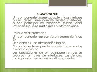 COMPONENTE
Un componente posee características similares
a una clase: tiene nombre, realiza interfaces,
puede participar de relaciones, puede tener
instancias, puede participar en interacciones.

Porqué se diferencian?
Un componente representa un elemento físico
(bits).
Una clase es una abstracción lógica.
El componente se puede representar en nodos
físicos, la clase no.
Las operaciones de un componente solo se
alcanzan a través de interfaces. Las de una
clase podrían ser accesibles directamente.

 