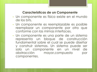 •
•

•

Caracteristicas de un Componente
Un componente es físico existe en el mundo
de los bits.
Un componente es reemplazable es posible
reemplazar un componente por otro que
conforme con las mimas interfaces.
Un componente es una parte de un sistema
representa un bloque de construcción
fundamental sobre el cual se puede diseñar
y construir sistemas. Un sistema puede ser
solo un componente en un nivel de
abstracción
mayor,compuesto
por
componentes.

 
