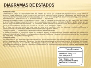 DIAGRAMAS DE ESTADOS
Transición simple
Una transición simple es una relación entre dos estados que indica que un objeto en el primer estado puede entrar al
segundo estado y ejecutar ciertas operaciones, cuando un evento ocurre y si ciertas condiciones son satisfechas. Se
representa como una línea sólida entre dos estados, que puede venir acompañada de un texto con el siguiente formato:
event-signature [ guard-condition] / action-expression ^ send-clause
event-signature es la descripción del evento que da a lugar la transición, guard-condition son las condiciones adicionales
al evento necesarias para que la transición ocurra, action-expression es un mensaje al objeto o a otro objeto que se
ejecuta como resultado de la transición y el cambio de estado y send-clause son acciones adicionales que se ejecutan
con el cambio de estado, por ejemplo, el envio de eventos a otros paquetes o clases.
En el caso del ejemplo inicial de esta hoja se tiene una transición entre los estados IntroduciendoMoneda y
SeleccionadoAzucaryProducto que tiene una transición con el siguiente detalle:
userInput( Button ) | [TodoOk=true} / MostrarNivelAzucar, MostrarProducto
El evento que dispara el cambio de estado es userInput( Button). Se requiere como condición adicional que no se haya
detectado ninguna falla (TodoOk = true) y se ejecuta MostrarNivelAzucar y MostrarProducto, que deberían ser ejecutables
por el objeto al cual pertenece el diagrama.
Transición interna
Es una transición que permanece en el mismo estado, en vez de involucrar dos estados distintos. Representa un evento
que no causa cambio de estado. Se denota como una cadena adicional en el compartimiento de acciones del estado.
Supongamos el estado de una interfaz pidiendo password al usuario. En este caso puede tenerse una transición interna
que muestre una ayuda al usuario. Esta transición se muestra en el siguiente diagrama con la cadena "help / display help
" dentro del cuerpo del estado.
 