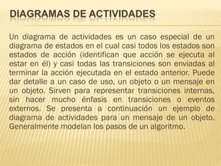 DIAGRAMAS DE ACTIVIDADES

Un diagrama de actividades es un caso especial de un
diagrama de estados en el cual casi todos los estados son
estados de acción (identifican que acción se ejecuta al
estar en él) y casi todas las transiciones son enviadas al
terminar la acción ejecutada en el estado anterior. Puede
dar detalle a un caso de uso, un objeto o un mensaje en
un objeto. Sirven para representar transiciones internas,
sin hacer mucho énfasis en transiciones o eventos
externos. Se presenta a continuación un ejemplo de
diagrama de actividades para un mensaje de un objeto.
Generalmente modelan los pasos de un algoritmo.
 