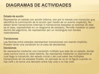 DIAGRAMAS DE ACTIVIDADES

Estado de acción
Representa un estado con acción interna, con por lo menos una transición que
identifica la culminación de la acción (por medio de un evento implícito). No
deben tener transiciones internas ni transiciones basadas en eventos (Si este
es el caso, represéntelo en un diagrama de estados). Permite modelar un paso
dentro del algoritmo. Se representan por un rectángulo con bordes
redondeados.

Transiciones
Las flechas entre estados representan transiciones con evento implícito.
Pueden tener una condición en el caso de decisiones.
Decisiones
Se representa mediante una transición múltiple que sale de un estado, donde
cada camino tiene un label distinto. Se representa mediante un diamante al
cual llega la transición del estado inicial y del cual salen las múltiples
transiciones de los estados finales. Un ejemplo se ve en la figura cuando no
hay cafe y se toma una decisión entre hay cola o no hay cola.
 