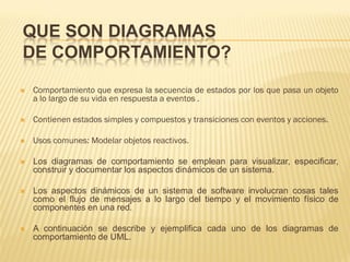 QUE SON DIAGRAMAS
DE COMPORTAMIENTO?
   Comportamiento que expresa la secuencia de estados por los que pasa un objeto
    a lo largo de su vida en respuesta a eventos .

   Contienen estados simples y compuestos y transiciones con eventos y acciones.

   Usos comunes: Modelar objetos reactivos.

   Los diagramas de comportamiento se emplean para visualizar, especificar,
    construir y documentar los aspectos dinámicos de un sistema.

   Los aspectos dinámicos de un sistema de software involucran cosas tales
    como el flujo de mensajes a lo largo del tiempo y el movimiento físico de
    componentes en una red.

   A continuación se describe y ejemplifica cada uno de los diagramas de
    comportamiento de UML.
 