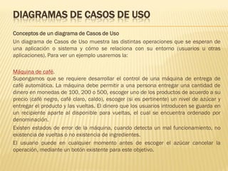 DIAGRAMAS DE CASOS DE USO
Conceptos de un diagrama de Casos de Uso
Un diagrama de Casos de Uso muestra las distintas operaciones que se esperan de
una aplicación o sistema y cómo se relaciona con su entorno (usuarios u otras
aplicaciones). Para ver un ejemplo usaremos la:

Máquina de café.
Supongamos que se requiere desarrollar el control de una máquina de entrega de
café automática. La máquina debe permitir a una persona entregar una cantidad de
dinero en monedas de 100, 200 o 500, escoger uno de los productos de acuerdo a su
precio (café negro, café claro, caldo), escoger (si es pertinente) un nivel de azúcar y
entregar el producto y las vueltas. El dinero que los usuarios introducen se guarda en
un recipiente aparte al disponible para vueltas, el cual se encuentra ordenado por
denominación.
Existen estados de error de la máquina, cuando detecta un mal funcionamiento, no
existencia de vueltas o no existencia de ingredientes.
El usuario puede en cualquier momento antes de escoger el azúcar cancelar la
operación, mediante un botón existente para este objetivo.
 
