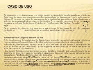 CASO DE USO
Se representa en el diagrama por una elipse, denota un requerimiento solucionado por el sistema.
Cada caso de uso es una operación completa desarrollada por los actores y por el sistema en un
diálogo. El conjunto de casos de uso representa la totalidad de operaciones desarrolladas por el
sistema. Va acompañado de un nombre significativo. En el caso del ejemplo se tienen como casos
de uso de la cafetera RecibirDinero, PedirAzucar, PedirProducto, DarVueltas y Cancelar.
Actor
Es un usuario del sistema, que necesita o usa algunos de los casos de uso. Se representa
mediante un            , acompañado de un nombre significativo, si es necesario.


 Relaciones en un diagrama de casos de uso
Entre los elementos de un diagrama de Casos de uso se pueden presentar tres tipos de relaciones,
representadas por lineas dirigidas entre ellos (del elemento dependiente al independiente)
Comunica (communicates). Relación entre un actor y un caso de uso, denota la participación del
actor en el caso de uso determinado. En el diagrama de ejemplo todas las lineas que salen del
actor denotan este tipo de relación.
Usa (uses). Relación entre dos casos de uso, denota la inclusión del comportamiento de un
escenario en otro. En el caso del ejemplo el caso de uso Cancelar incluye en su comportamiento
DarVueltas; y PedirProducto incluye también DarVueltas
Extiende (extends). Relación entre dos casos de uso, denota cuando un caso de uso es una
especialización de otro. Por ejemplo, podría tenerse un caso de uso que extienda la forma de pedir
azucar, parta que permita escoger el tipo de azuacr (normal, dietético moreno) y además la
                                               <<EXTENDS>>
cantidad en las unidades adecuadas para cada caso EscogerAzucaryTipo o cucharaditas,
                          Pedirazucar                      (cucharaditas, bolsitas
respectivamente). Un posible diagrama se muestra a continuación.
 