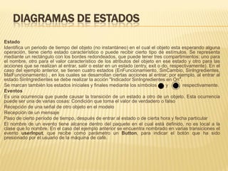 DIAGRAMAS DE ESTADOS
Estado
Identifica un periodo de tiempo del objeto (no instantáneo) en el cual el objeto esta esperando alguna
operación, tiene cierto estado característico o puede recibir cierto tipo de estímulos. Se representa
mediante un rectángulo con los bordes redondeados, que puede tener tres compartimientos: uno para
el nombre, otro para el valor característico de los atributos del objeto en ese estado y otro para las
acciones que se realizan al entrar, salir o estar en un estado (entry, exit o do, respectivamente). En el
caso del ejemplo anterior, se tienen cuatro estados (EnFuncionamiento, SinCambio, SinIngredientes,
MalFuncionamiento) , en los cuales se desarrollan ciertas acciones al entrar; por ejemplo, al entrar al
estado SinIngredientes se debe realizar la acción "Indicador SinIngredientes en On".
Se marcan también los estados iníciales y finales mediante los símbolos         y     , respectivamente.
Eventos
Es una ocurrencia que puede causar la transición de un estado a otro de un objeto. Esta ocurrencia
puede ser una de varias cosas: Condición que toma el valor de verdadero o falso
Recepción de una señal de otro objeto en el modelo
Recepción de un mensaje
Paso de cierto período de tiempo, después de entrar al estado o de cierta hora y fecha particular
El nombre de un evento tiene alcance dentro del paquete en el cual está definido, no es local a la
clase que lo nombre. En el caso del ejemplo anterior se encuentra nombrado en varias transiciones el
evento userInput, que recibe como parámetro un Button, para indicar el botón que ha sido
presionado por el usuario de la máquina de café.
 