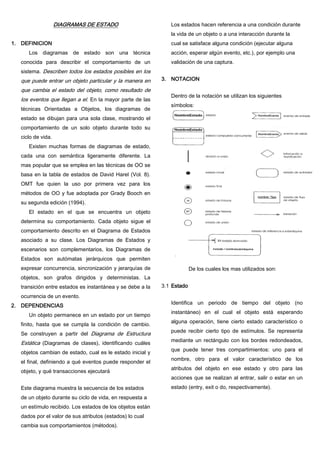 DIAGRAMAS DE ESTADO
1. DEFINICION
Los diagramas de estado son una técnica
conocida para describir el comportamiento de un
sistema. Describen todos los estados posibles en los
que puede entrar un objeto particular y la manera en
que cambia el estado del objeto, como resultado de
los eventos que llegan a el. En la mayor parte de las
técnicas Orientadas a Objetos, los diagramas de
estado se dibujan para una sola clase, mostrando el
comportamiento de un solo objeto durante todo su
ciclo de vida.
Existen muchas formas de diagramas de estado,
cada una con semántica ligeramente diferente. La
mas popular que se emplea en las técnicas de OO se
basa en la tabla de estados de David Harel (Vol. 8).
OMT fue quien la uso por primera vez para los
métodos de OO y fue adoptada por Grady Booch en
su segunda edición (1994).
El estado en el que se encuentra un objeto
determina su comportamiento. Cada objeto sigue el
comportamiento descrito en el Diagrama de Estados
asociado a su clase. Los Diagramas de Estados y
escenarios son complementarios, los Diagramas de
Estados son autómatas jerárquicos que permiten
expresar concurrencia, sincronización y jerarquías de
objetos, son grafos dirigidos y deterministas. La
transición entre estados es instantánea y se debe a la
ocurrencia de un evento.
2. DEPENDENCIAS
Un objeto permanece en un estado por un tiempo
finito, hasta que se cumpla la condición de cambio.
Se construyen a partir del Diagrama de Estructura
Estática (Diagramas de clases), identificando cuáles
objetos cambian de estado, cual es le estado inicial y
el final, definiendo a qué eventos puede responder el
objeto, y qué transacciones ejecutará
Este diagrama muestra la secuencia de los estados
de un objeto durante su ciclo de vida, en respuesta a
un estímulo recibido. Los estados de los objetos están
dados por el valor de sus atributos (estados) lo cual
cambia sus comportamientos (métodos).
Los estados hacen referencia a una condición durante
la vida de un objeto o a una interacción durante la
cual se satisface alguna condición (ejecutar alguna
acción, esperar algún evento, etc.), por ejemplo una
validación de una captura.
3. NOTACION
Dentro de la notación se utilizan los siguientes
símbolos:
De los cuales los mas utilizados son:
3.1 Estado
Identifica un periodo de tiempo del objeto (no
instantáneo) en el cual el objeto está esperando
alguna operación, tiene cierto estado característico o
puede recibir cierto tipo de estímulos. Se representa
mediante un rectángulo con los bordes redondeados,
que puede tener tres compartimientos: uno para el
nombre, otro para el valor característico de los
atributos del objeto en ese estado y otro para las
acciones que se realizan al entrar, salir o estar en un
estado (entry, exit o do, respectivamente).
 